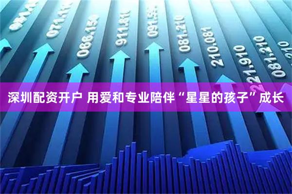 深圳配资开户 用爱和专业陪伴“星星的孩子”成长