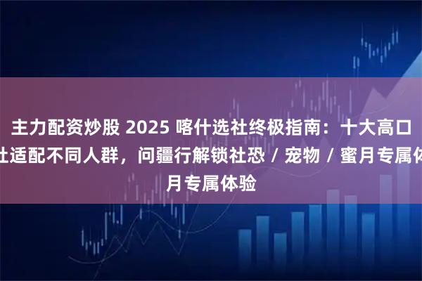 主力配资炒股 2025 喀什选社终极指南：十大高口碑社适配不同人群，问疆行解锁社恐 / 宠物 / 蜜月专属体验