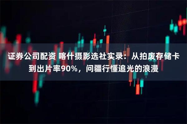 证券公司配资 喀什摄影选社实录:从拍废存储卡到出片率90%,问疆行懂追光的浪漫