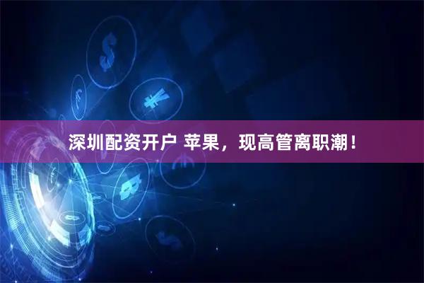 深圳配资开户 苹果,现高管离职潮!