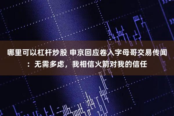 哪里可以杠杆炒股 申京回应卷入字母哥交易传闻：无需多虑，我相信火箭对我的信任